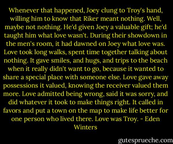 Whenever that happened, Joey clung to Troy's hand, willing him to know that Riker meant nothing.<br />Well, maybe not nothing. He'd given Joey a valuable gift; he'd taught him what love wasn't. During their showdown in the men's room, it had dawned on Joey what love was. Love took long walks, spent time together talking about nothing. It gave smiles, and hugs, and trips to the beach when it really didn't want to go, because it wanted to share a special place with someone else. Love gave away possessions it valued, knowing the receiver valued them more. Love admitted being wrong, said it was sorry, and did whatever it took to make things right. It called in favors and put a town on the map to make life better for one person who lived there.<br />Love was Troy. - Eden Winters