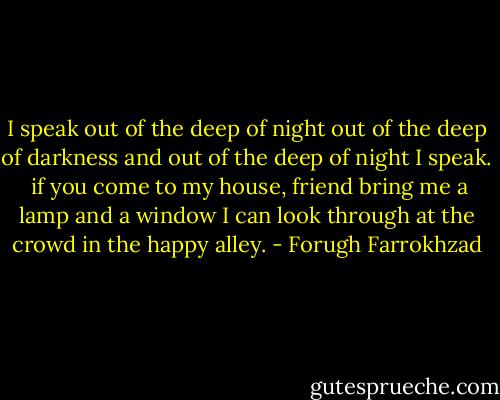I speak out of the deep of night<br />out of the deep of darkness<br />and out of the deep of night I speak.<br /><br />if you come to my house, friend<br />bring me a lamp and a window I can look through<br />at the crowd in the happy alley. - Forugh Farrokhzad