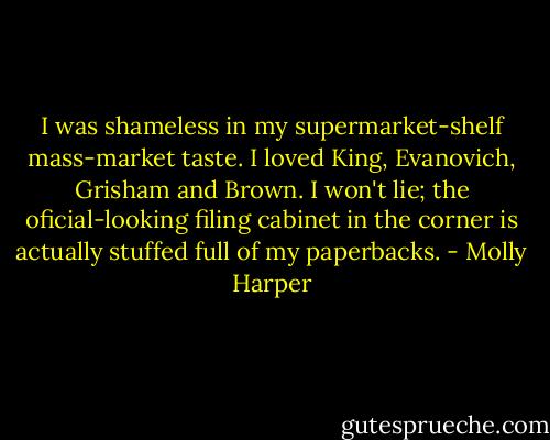 I was shameless in my supermarket-shelf mass-market taste. I loved King, Evanovich, Grisham and Brown. I won't lie; the oficial-looking filing cabinet in the corner is actually stuffed full of my paperbacks. - Molly Harper