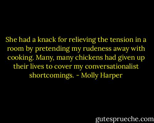 She had a knack for relieving the tension in a room by pretending my rudeness away with cooking. Many, many chickens had given up their lives to cover my conversationalist shortcomings. - Molly Harper