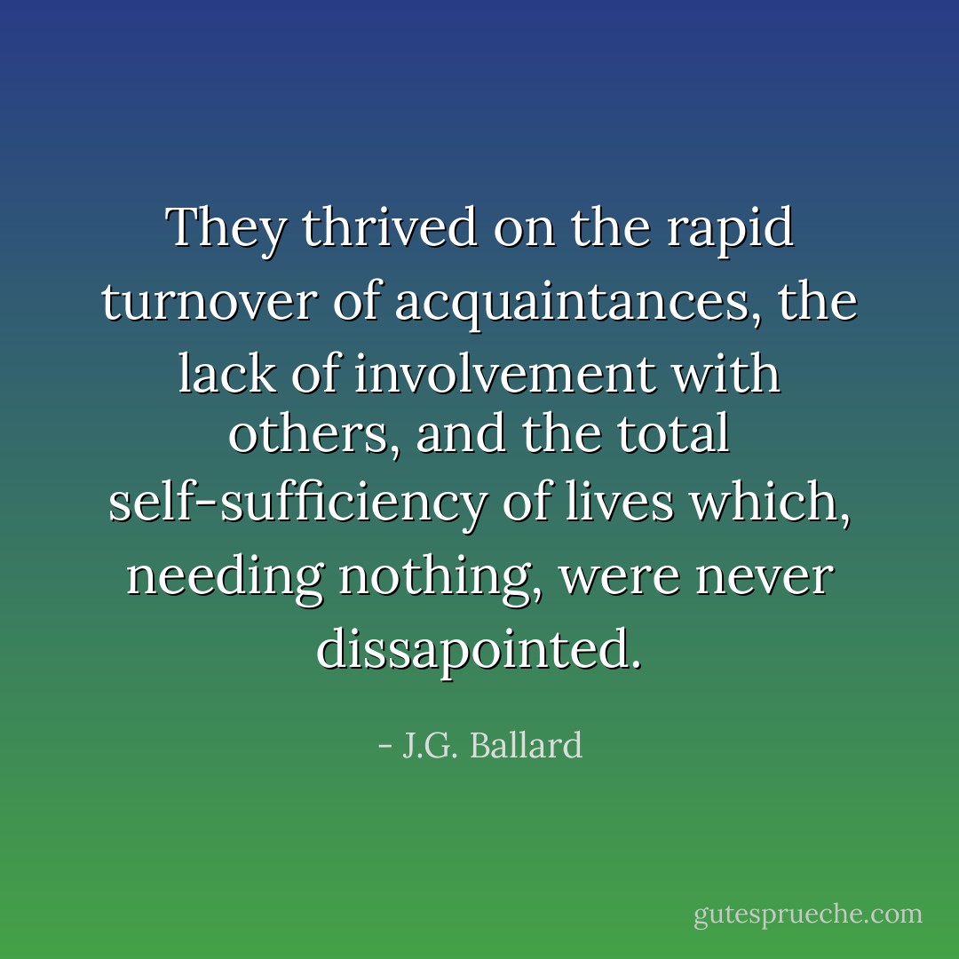 They thrived on the rapid turnover of acquaintances, the lack of involvement with others, and the total self-sufficiency of lives which, needing nothing, were never dissapointed. - J.G. Ballard
