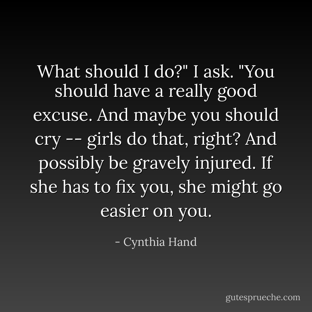 What should I do?" I ask.<br />"You should have a really good excuse. And maybe you should cry -- girls do that, right? And possibly be gravely injured. If she has to fix you, she might go easier on you. - Cynthia Hand