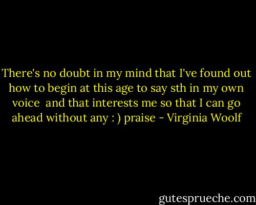 There's no doubt in my mind that I've found out how to begin at this age to say sth in my own voice <br />and that interests me so that I can go ahead without any : ) praise - Virginia Woolf