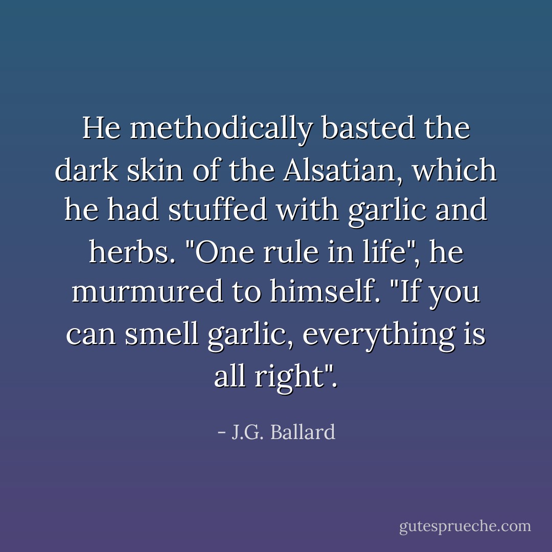 He methodically basted the dark skin of the Alsatian, which he had stuffed with garlic and herbs.<br />"One rule in life", he murmured to himself. "If you can smell garlic, everything is all right". - J.G. Ballard