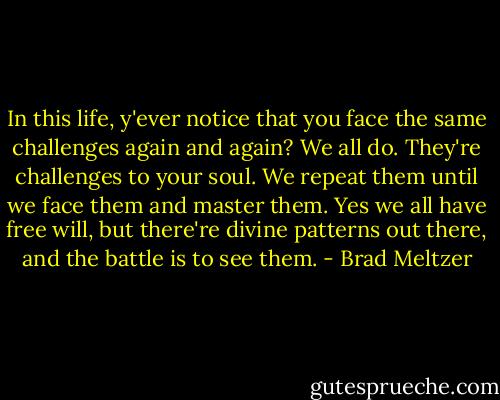 In this life, y'ever notice that you face the same challenges again and again? We all do. They're challenges to your soul. We repeat them until we face them and master them. Yes we all have free will, but there're divine patterns out there, and the battle is to see them. - Brad Meltzer