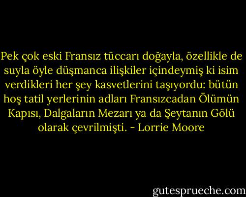 Pek çok eski Fransız tüccarı doğayla, özellikle de suyla öyle düşmanca ilişkiler içindeymiş ki isim verdikleri her şey kasvetlerini taşıyordu: bütün hoş tatil yerlerinin adları Fransızcadan Ölümün Kapısı, Dalgaların Mezarı ya da Şeytanın Gölü olarak çevrilmişti. - Lorrie Moore