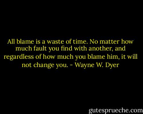 All blame is a waste of time. No matter<br />how much fault you find with another,<br />and regardless of how much you<br />blame him, it will not change you. - Wayne W. Dyer