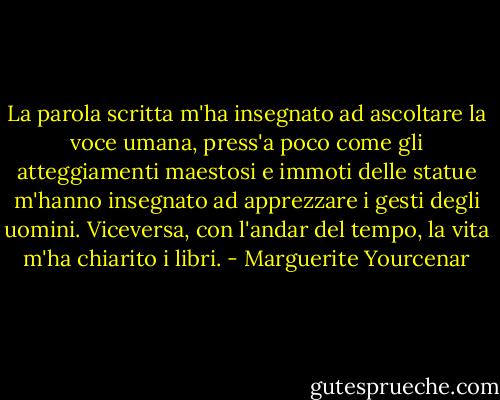 La parola scritta m'ha insegnato ad ascoltare la voce umana, press'a poco come gli atteggiamenti maestosi e immoti delle statue m'hanno insegnato ad apprezzare i gesti degli uomini. Viceversa, con l'andar del tempo, la vita m'ha chiarito i libri. - Marguerite Yourcenar