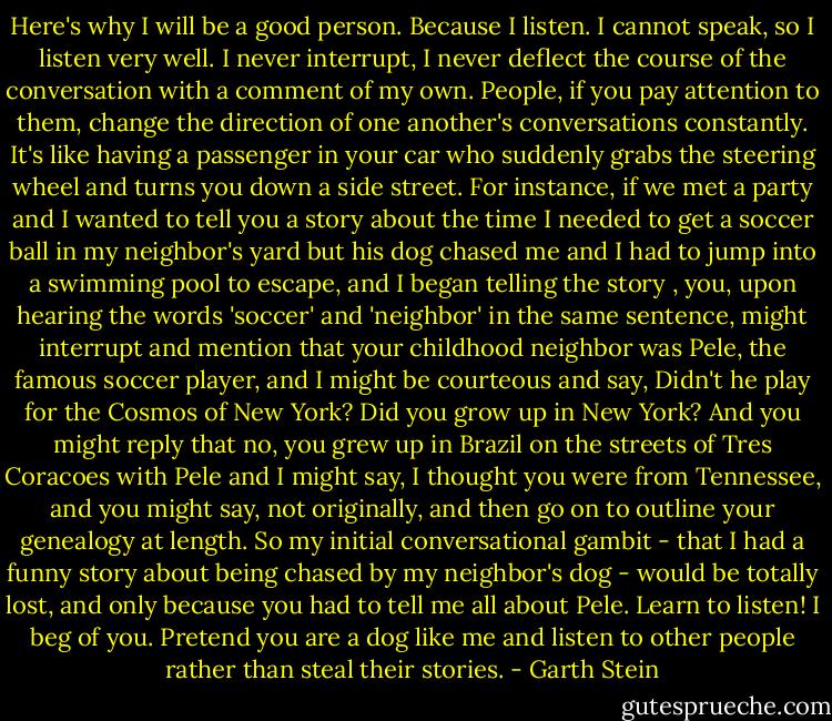 Here's why I will be a good person. Because I listen. I cannot speak, so I listen very well. I never interrupt, I never deflect the course of the conversation with a comment of my own. People, if you pay attention to them, change the direction of one another's conversations constantly. It's like having a passenger in your car who suddenly grabs the steering wheel and turns you down a side street. For instance, if we met a party and I wanted to tell you a story about the time I needed to get a soccer ball in my neighbor's yard but his dog chased me and I had to jump into a swimming pool to escape, and I began telling the story , you, upon hearing the words 'soccer' and 'neighbor' in the same sentence, might interrupt and mention that your childhood neighbor was Pele, the famous soccer player, and I might be courteous and say, Didn't he play for the Cosmos of New York? Did you grow up in New York? And you might reply that no, you grew up in Brazil on the streets of Tres Coracoes with Pele and I might say, I thought you were from Tennessee, and you might say, not originally, and then go on to outline your genealogy at length. So my initial conversational gambit - that I had a funny story about being chased by my neighbor's dog - would be totally lost, and only because you had to tell me all about Pele. Learn to listen! I beg of you. Pretend you are a dog like me and listen to other people rather than steal their stories. - Garth Stein