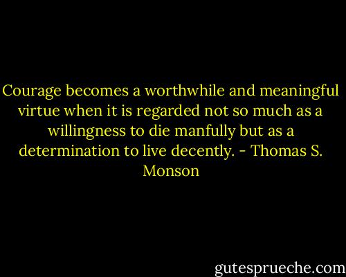 Courage becomes a worthwhile and meaningful virtue when it is regarded not so much as a willingness to die manfully but as a determination to live decently. - Thomas S. Monson