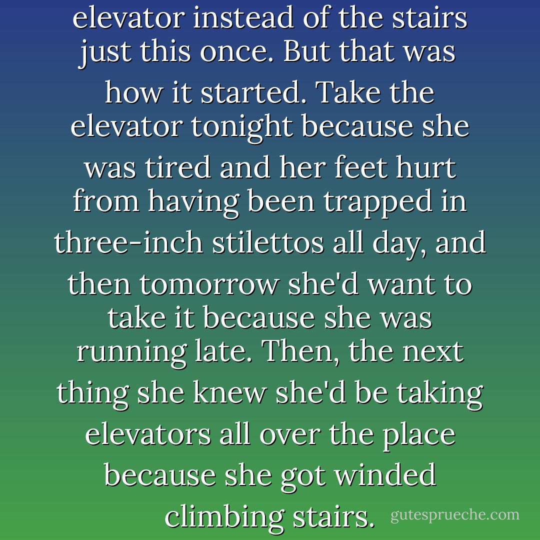 She was tempted to take the elevator instead of the stairs just this once. But that was how it started. Take the elevator tonight because she was tired and her feet hurt from having been trapped in three-inch stilettos all day, and then tomorrow she'd want to take it because she was running late. Then, the next thing she knew she'd be taking elevators all over the place because she got winded climbing stairs. - Melissa F. Miller