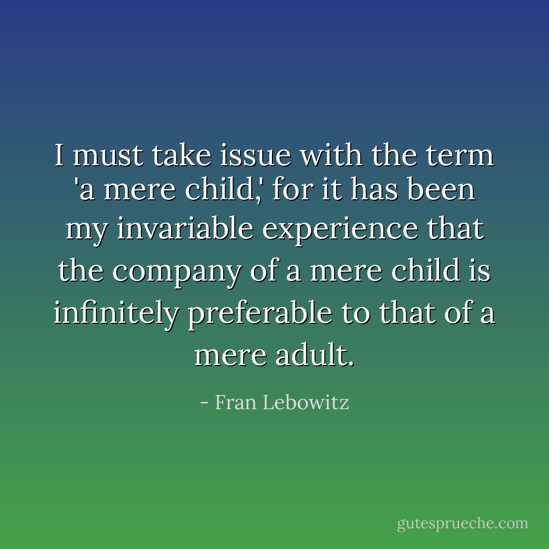 I must take issue with the term 'a mere child,' for it has been my invariable experience that the company of a mere child is infinitely preferable to that of a mere adult. - Fran Lebowitz