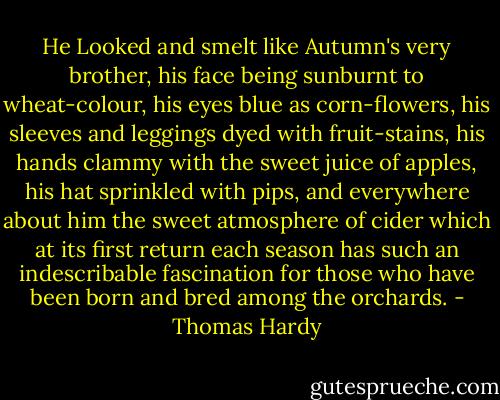 He Looked and smelt like Autumn's very brother, his face being sunburnt to wheat-colour, his eyes blue as corn-flowers, his sleeves and leggings dyed with fruit-stains, his hands clammy with the sweet juice of apples, his hat sprinkled with pips, and everywhere about him the sweet atmosphere of cider which at its first return each season has such an indescribable fascination for those who have been born and bred among the orchards. - Thomas Hardy