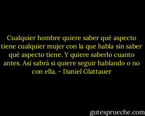 Cualquier hombre quiere saber qué aspecto tiene cualquier mujer con la que habla sin saber qué aspecto tiene. Y quiere saberlo cuanto antes. Así sabrá si quiere seguir hablando o no con ella. - Daniel Glattauer
