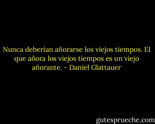 Nunca deberían añorarse los viejos tiempos. El que añora los viejos tiempos es un viejo añorante. - Daniel Glattauer