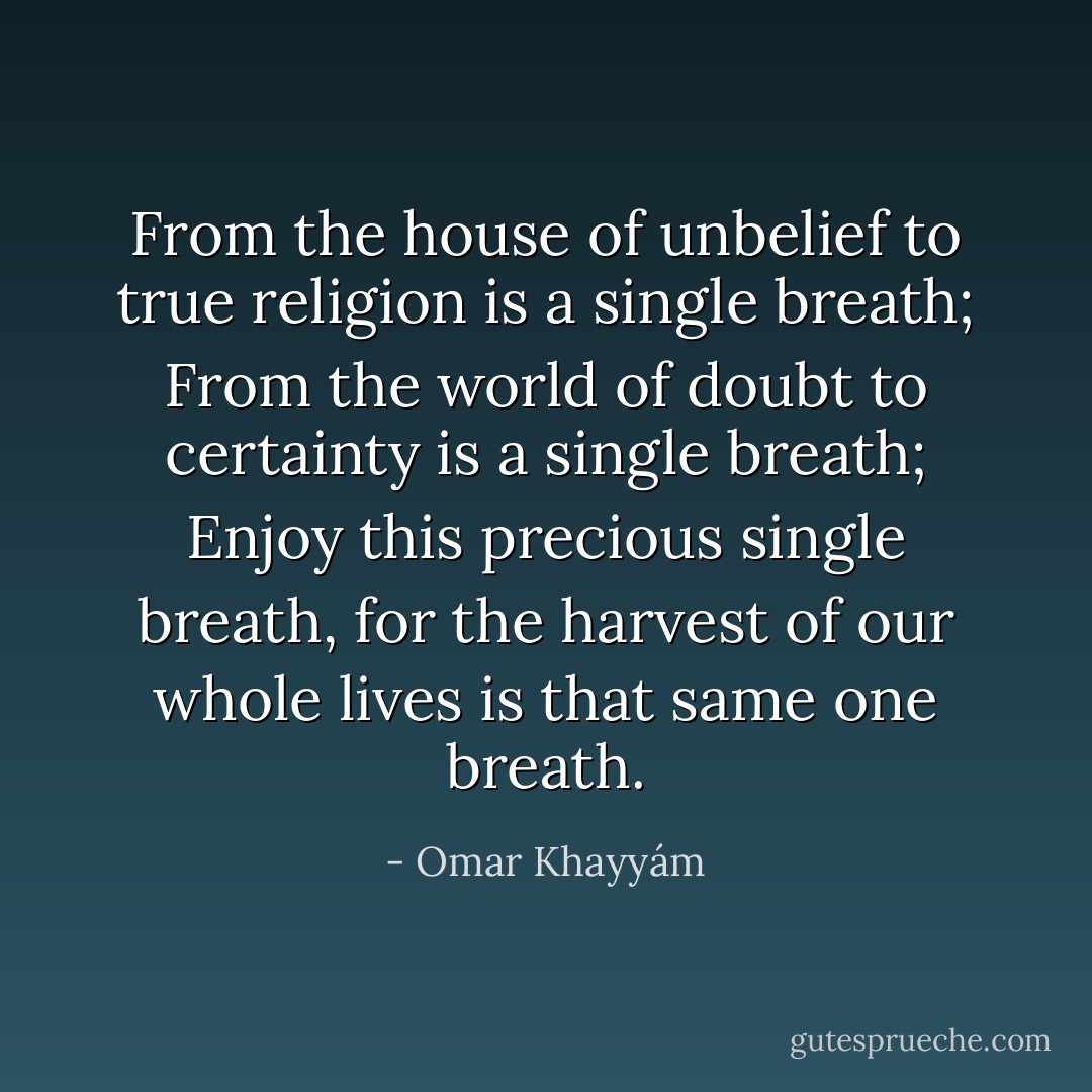 From the house of unbelief<br />to true religion<br />is a single breath;<br />From the world of doubt<br />to certainty<br />is a single breath;<br />Enjoy this precious single breath,<br />for the harvest<br />of our whole lives<br />is that same one breath. - Omar Khayyám
