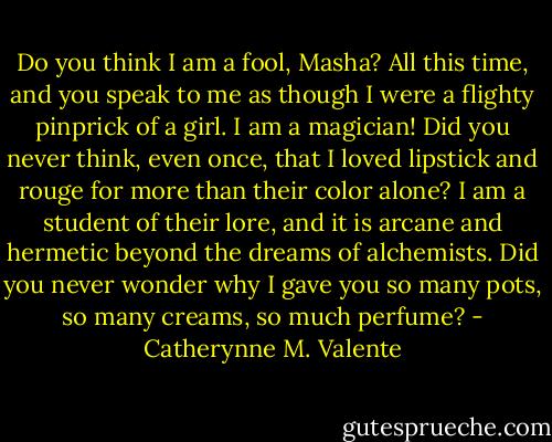 Do you think I am a fool, Masha? All this time, and you speak to me as though I were a flighty pinprick of a girl. I am a magician! Did you never think, even once, that I loved lipstick and rouge for more than their color alone? I am a student of their lore, and it is arcane and hermetic beyond the dreams of alchemists. Did you never wonder why I gave you so many pots, so many creams, so much perfume? - Catherynne M. Valente