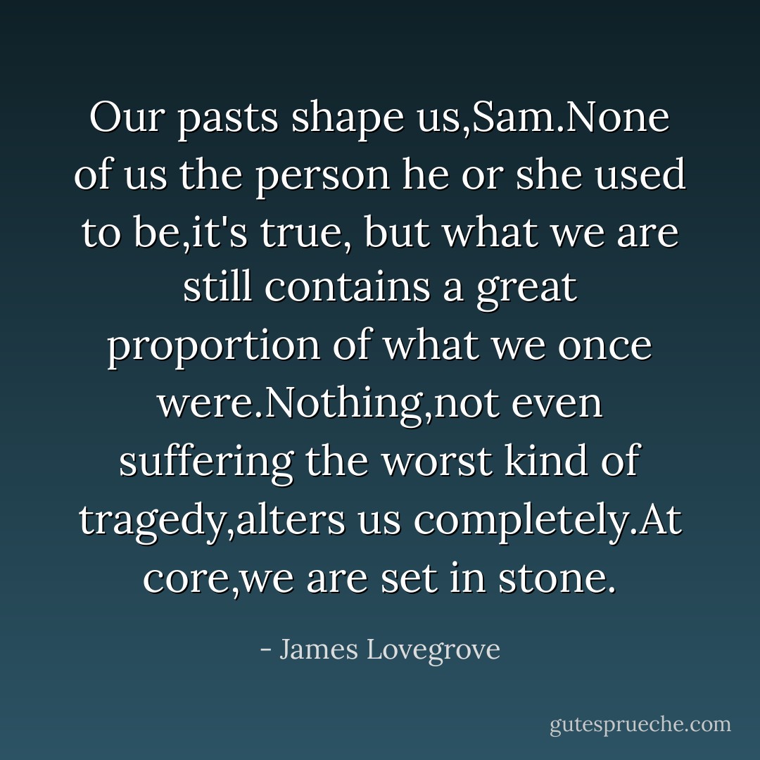 Our pasts shape us,Sam.None of us the person he or she used to be,it's true, but what we are still contains a great proportion of what we once were.Nothing,not even suffering the worst kind of tragedy,alters us completely.At core,we are set in stone. - James Lovegrove