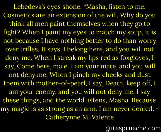 Lebedeva’s eyes shone. “Masha, listen to me. Cosmetics are an extension of the will. Why do you think all men paint themselves when they go to fight? When I paint my eyes to match my soup, it is not because I have nothing better to do than worry over trifles. It says, I belong here, and you will not deny me. When I streak my lips red as foxgloves, I say, Come here, male. I am your mate, and you will not deny me. When I pinch my cheeks and dust them with mother-of-pearl, I say, Death, keep off, I am your enemy, and you will not deny me. I say these things, and the world listens, Masha. Because my magic is as strong as an arm. I am never denied. - Catherynne M. Valente