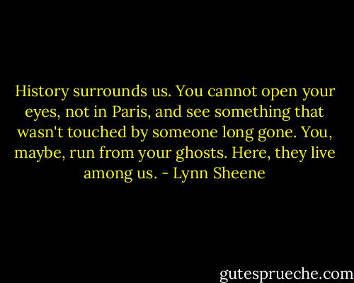 History surrounds us. You cannot open your eyes, not in Paris, and see something that wasn't touched by someone long gone. You, maybe, run from your ghosts. Here, they live among us. - Lynn Sheene