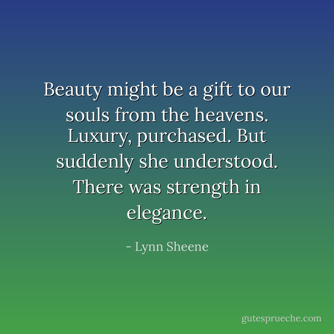 Beauty might be a gift to our souls from the heavens. Luxury, purchased. But suddenly she understood. There was strength in elegance. - Lynn Sheene