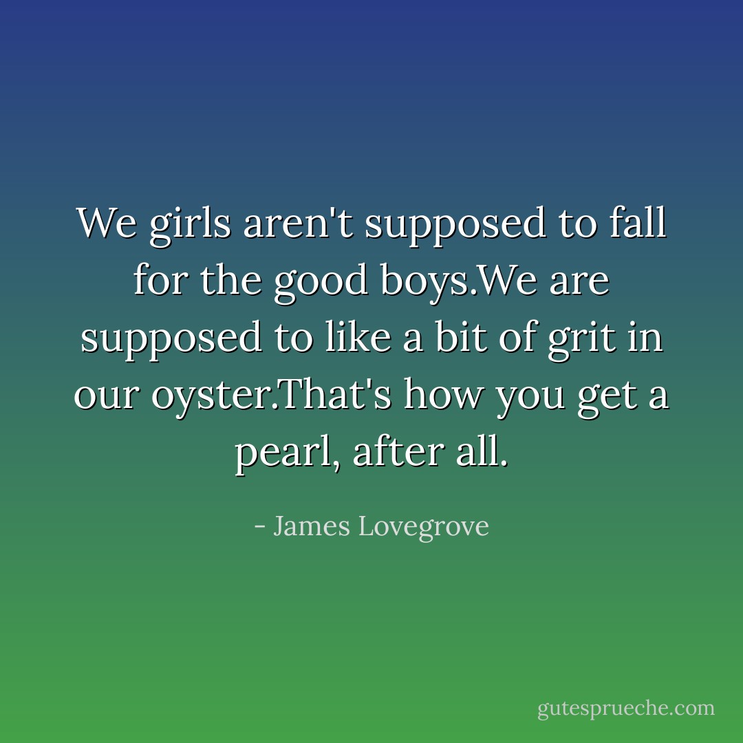 We girls aren't supposed to fall for the good boys.We are supposed to like a bit of grit in our oyster.That's how you get a pearl, after all. - James Lovegrove