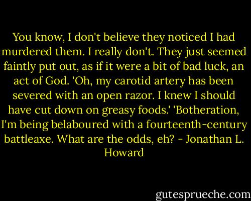 You know, I don't believe they noticed I had murdered them. I really don't. They just seemed faintly put out, as if it were a bit of bad luck, an act of God. 'Oh, my carotid artery has been severed with an open razor. I knew I should have cut down on greasy foods.' 'Botheration, I'm being belaboured with a fourteenth-century battleaxe. What are the odds, eh? - Jonathan L. Howard