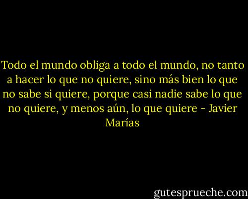 Todo el mundo obliga a todo el mundo, no tanto a hacer lo que no quiere, sino más bien lo que no sabe si quiere, porque casi nadie sabe lo que no quiere, y menos aún, lo que quiere - Javier Marías