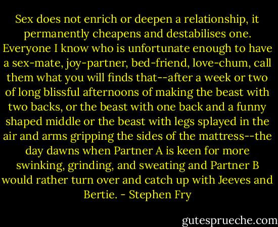 Sex does not enrich or deepen a relationship, it permanently cheapens and destabilises one. Everyone I know who is unfortunate enough to have a sex-mate, joy-partner, bed-friend, love-chum, call them what you will finds that--after a week or two of long blissful afternoons of making the beast with two backs, or the beast with one back and a funny shaped middle or the beast with legs splayed in the air and arms gripping the sides of the mattress--the day dawns when Partner A is keen for more swinking, grinding, and sweating and Partner B would rather turn over and catch up with Jeeves and Bertie. - Stephen Fry