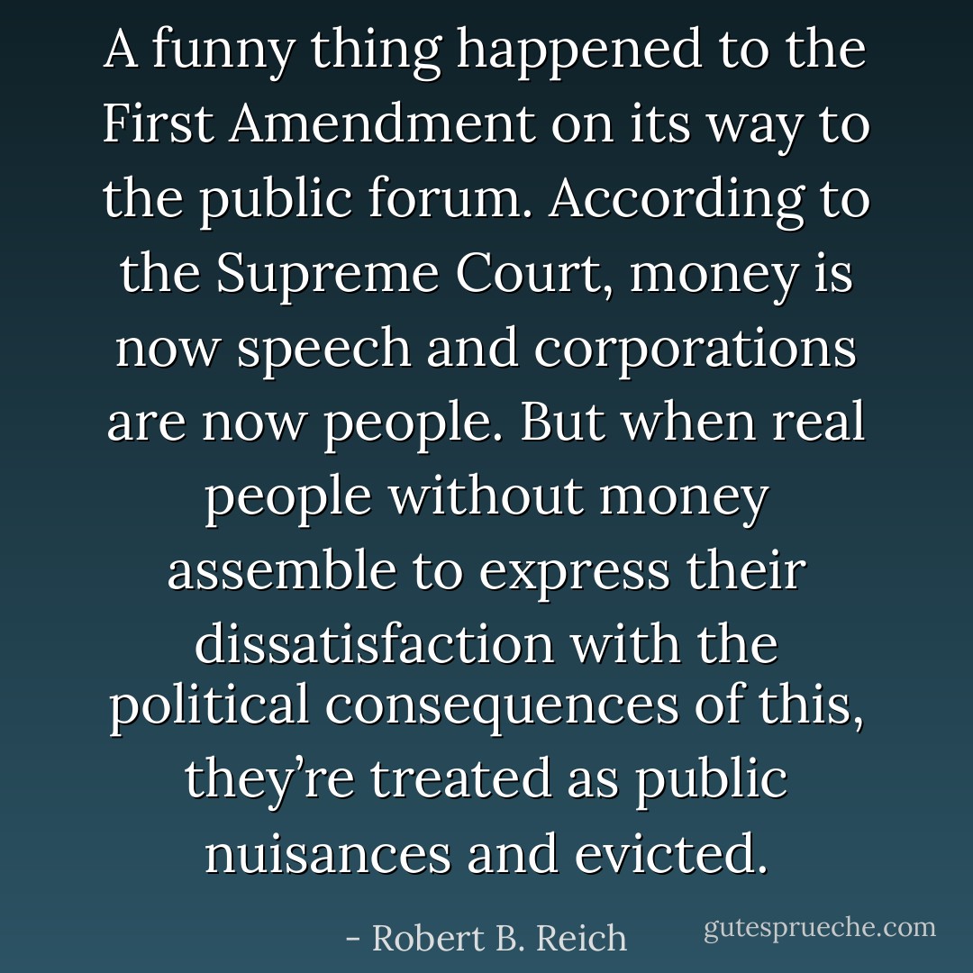 A funny thing happened to the First Amendment on its way to the public forum. According to the Supreme Court, money is now speech and corporations are now people. But when real people without money assemble to express their dissatisfaction with the political consequences of this, they’re treated as public nuisances and evicted. - Robert B. Reich