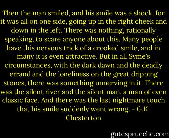 Then the man smiled, and his smile was a shock, for it was all on one side, going up in the right cheek and down in the left.<br />There was nothing, rationally speaking, to scare anyone about this. Many people have this nervous trick of a crooked smile, and in many it is even attractive. But in all Syme's circumstances, with the dark dawn and the deadly errand and the loneliness on the great dripping stones, there was something unnerving in it. There was the silent river and the silent man, a man of even classic face. And there was the last nightmare touch that his smile suddenly went wrong. - G.K. Chesterton