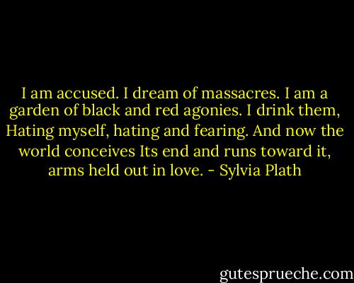 I am accused. I dream of massacres.<br />I am a garden of black and red agonies. I drink them,<br />Hating myself, hating and fearing. And now the<br />world conceives<br />Its end and runs toward it, arms held out in love. - Sylvia Plath