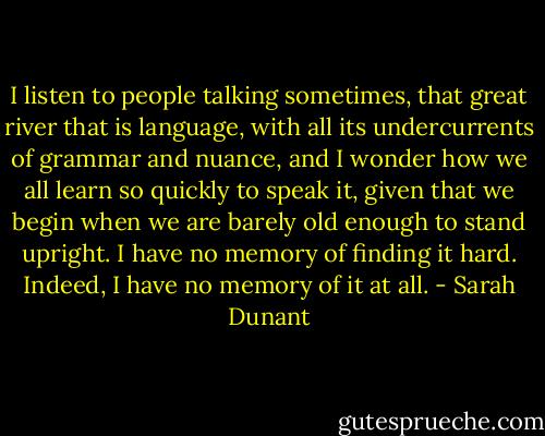 I listen to people talking sometimes, that great river that is language, with all its undercurrents of grammar and nuance, and I wonder how we all learn so quickly to speak it, given that we begin when we are barely old enough to stand upright. I have no memory of finding it hard. Indeed, I have no memory of it at all. - Sarah Dunant
