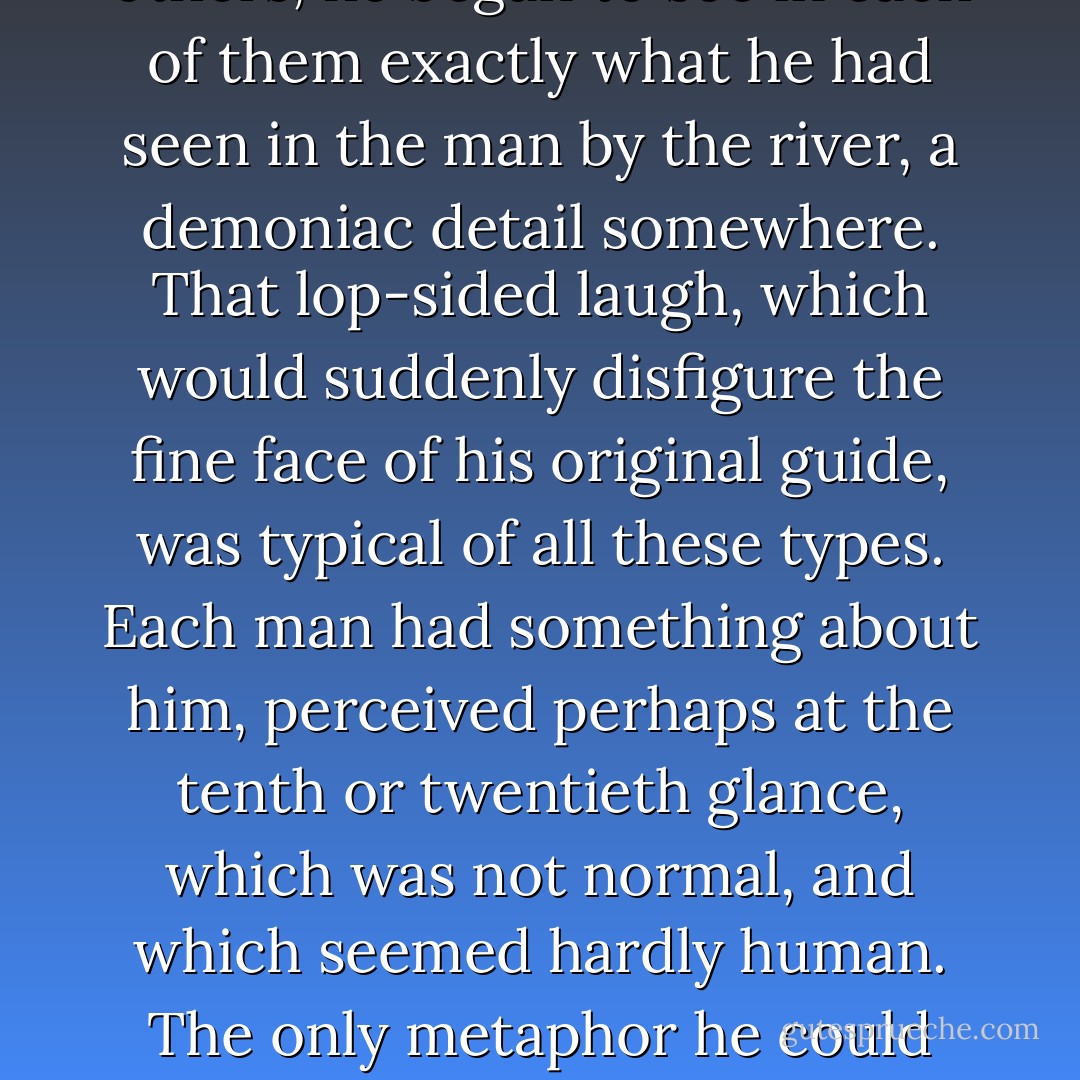 He had thought at first that they were all of common stature and costume, with the evident exception of the hairy Gogol. But as he looked at the others, he began to see in each of them exactly what he had seen in the man by the river, a demoniac detail somewhere. That lop-sided laugh, which would suddenly disfigure the fine face of his original guide, was typical of all these types. Each man had something about him, perceived perhaps at the tenth or twentieth glance, which was not normal, and which seemed hardly human. The only metaphor he could think of was this, that they all looked as men of fashion and presence would look, with the additional twist given in a false and curved mirror. - G.K. Chesterton