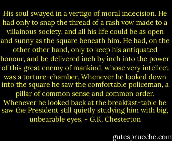 His soul swayed in a vertigo of moral indecision. He had only to snap the thread of a rash vow made to a villainous society, and all his life could be as open and sunny as the square beneath him. He had, on the other other hand, only to keep his antiquated honour, and be delivered inch by inch into the power of this great enemy of mankind, whose very intellect was a torture-chamber. Whenever he looked down into the square he saw the comfortable policeman, a pillar of common sense and common order. Whenever he looked back at the breakfast-table he saw the President still quietly studying him with big, unbearable eyes. - G.K. Chesterton