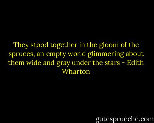 They stood together in the gloom of the spruces, an empty world glimmering about them wide and gray under the stars - Edith Wharton