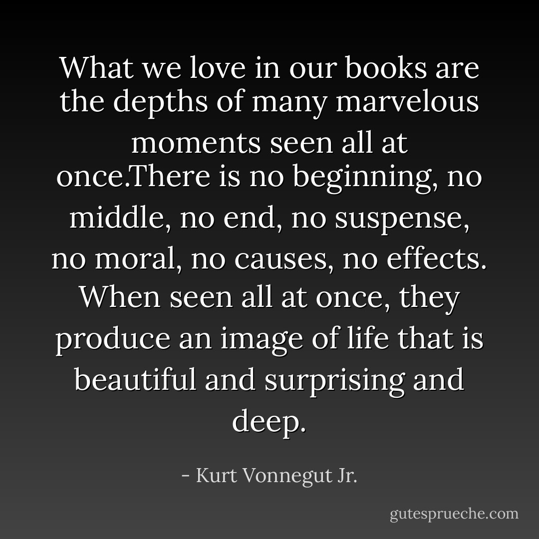 What we love in our books are the depths of many marvelous moments seen all at once.There is no beginning, no middle, no end, no suspense, no moral, no causes, no effects. When seen all at once, they produce an image of life that is beautiful and surprising and deep. - Kurt Vonnegut Jr.