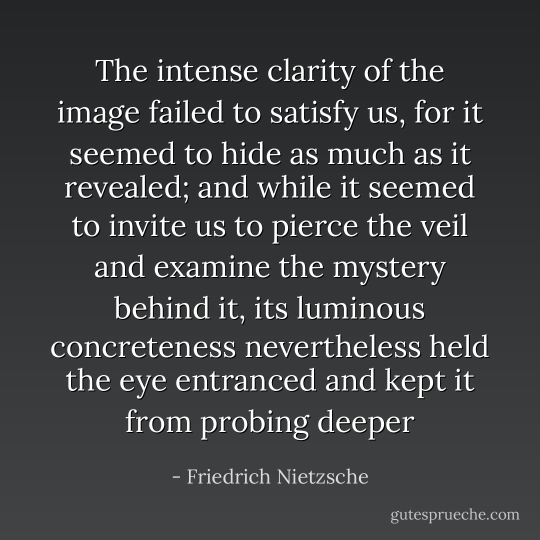 The intense clarity of the image failed to satisfy us, for it seemed to hide as much as it revealed; and while it seemed to invite us to pierce the veil and examine the mystery behind it, its luminous concreteness nevertheless held the eye entranced and kept it from probing deeper - Friedrich Nietzsche
