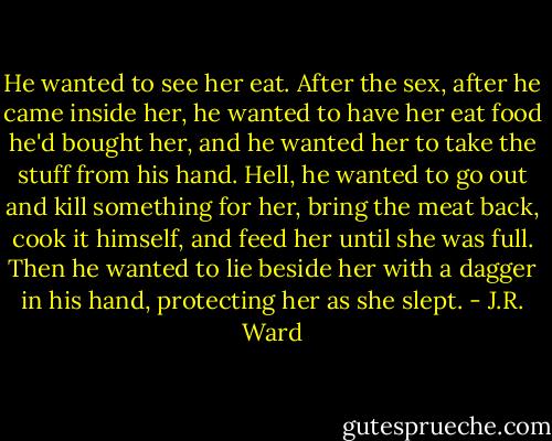 He wanted to see her eat. After the sex, after he came inside her, he wanted to have her eat food he'd bought her, and he wanted her to take the stuff from his hand. Hell, he wanted to go out and kill something for her, bring the meat back, cook it himself, and feed her until she was full. Then he wanted to lie beside her with a dagger in his hand, protecting her as she slept. - J.R. Ward
