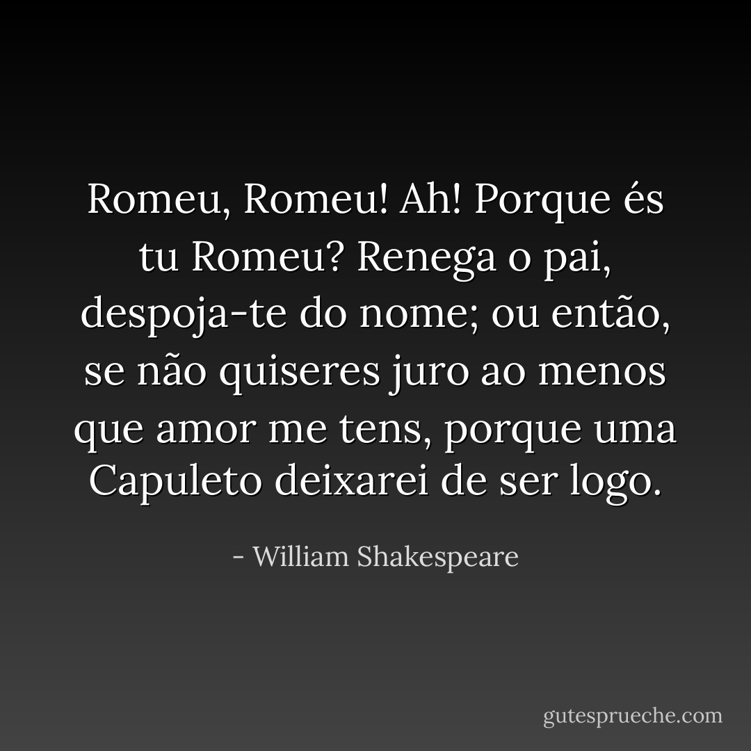Romeu, Romeu! Ah! Porque és tu Romeu? Renega o pai, despoja-te do nome; ou então, se não quiseres juro ao menos que amor me tens, porque uma Capuleto deixarei de ser logo. - William Shakespeare