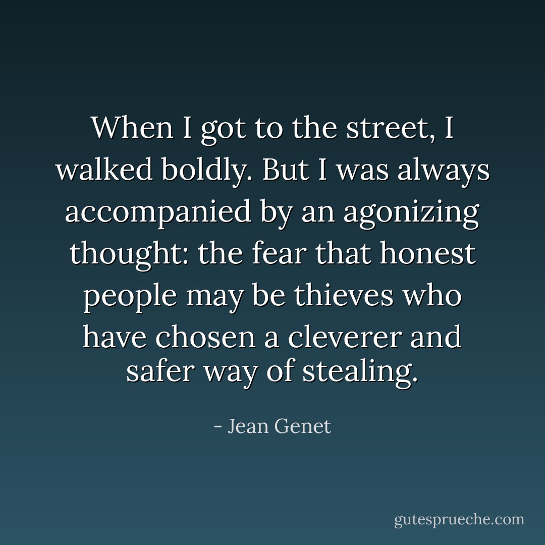 When I got to the street, I walked boldly. But I was always accompanied by an agonizing thought: the fear that honest people may be thieves who have chosen a cleverer and safer way of stealing. - Jean Genet