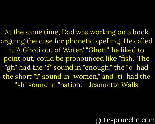 At the same time, Dad was working on a book arguing the case for phonetic spelling. He called it 'A Ghoti out of Water.' "Ghoti," he liked to point out, could be pronounced like "fish." The "gh" had the "f" sound in "enough," the "o" had the short "i" sound in "women," and "ti" had the "sh" sound in "nation. - Jeannette Walls