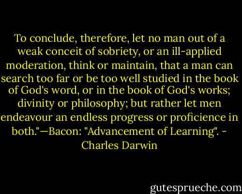 To conclude, therefore, let no man out of a weak conceit of sobriety, or an ill-applied moderation, think or maintain, that a man can search too far or be too well studied in the book of God's word, or in the book of God's works; divinity or philosophy; but rather let men endeavour an endless progress or proficience in both."—Bacon: "Advancement of Learning". - Charles Darwin