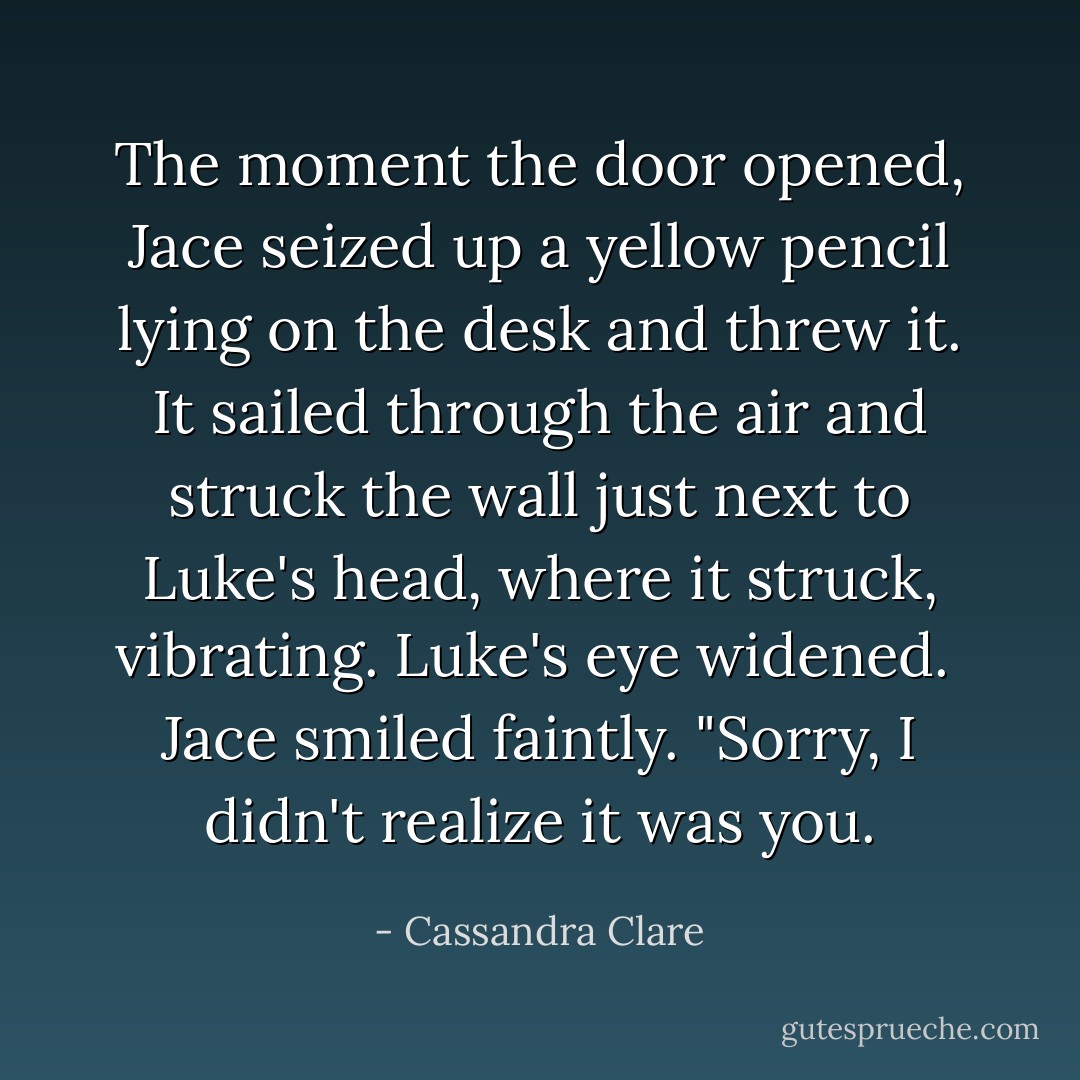 The moment the door opened, Jace seized up a yellow pencil lying on the desk and threw it. It sailed through the air and struck the wall just next to Luke's head, where it struck, vibrating. Luke's eye widened. <br />Jace smiled faintly. "Sorry, I didn't realize it was you. - Cassandra Clare