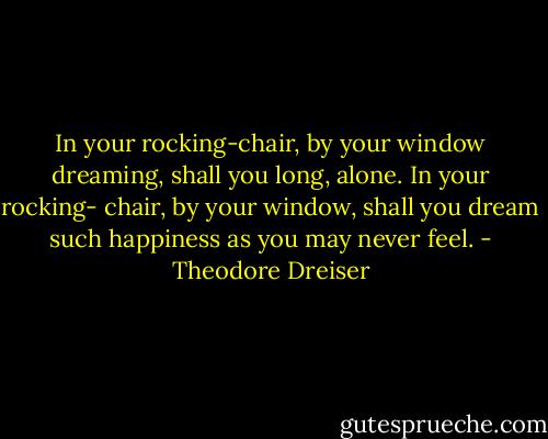 In your rocking-chair, by your window dreaming, shall you long, alone. In your rocking- chair, by your window, shall you dream such happiness as you may never feel. - Theodore Dreiser
