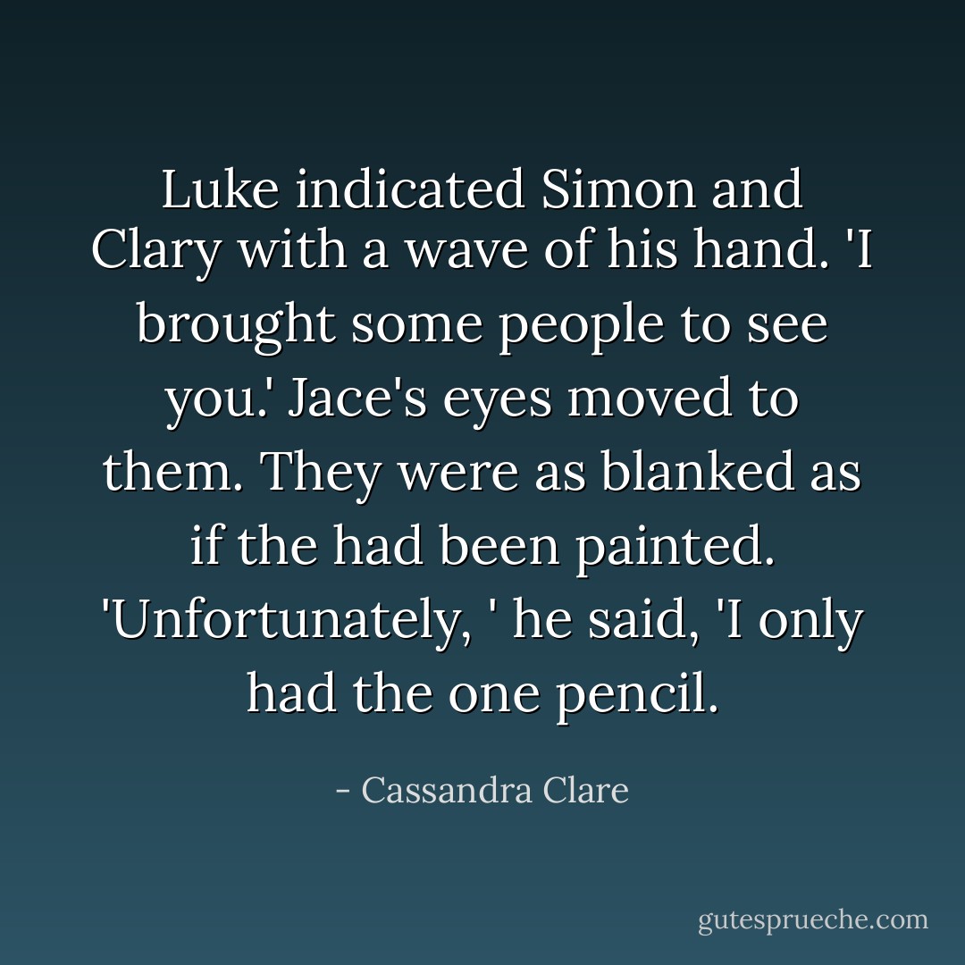 Luke indicated Simon and Clary with a wave of his hand. 'I brought some people to see you.'<br />Jace's eyes moved to them. They were as blanked as if the had been painted. 'Unfortunately, ' he said, 'I only had the one pencil. - Cassandra Clare