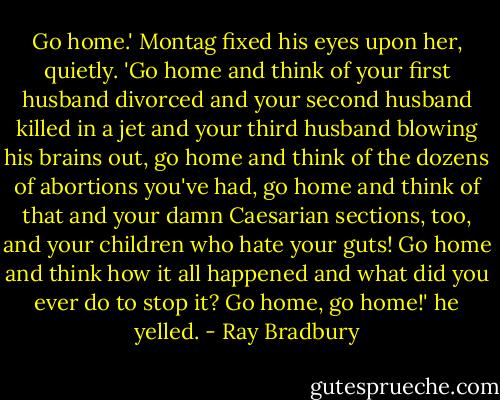 Go home.' Montag fixed his eyes upon her, quietly. 'Go home and think of your first husband divorced and your second husband killed in a jet and your third husband blowing his brains out, go home and think of the dozens of abortions you've had, go home and think of that and your damn Caesarian sections, too, and your children who hate your guts! Go home and think how it all happened and what did you ever do to stop it? Go home, go home!' he yelled. - Ray Bradbury