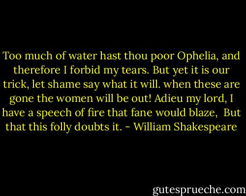 Too much of water hast thou poor Ophelia, and therefore I forbid my tears.<br />But yet it is our trick, let shame say what it will. when these are gone the women will be out!<br />Adieu my lord, I have a speech of fire that fane would blaze, <br />But that this folly doubts it. - William Shakespeare