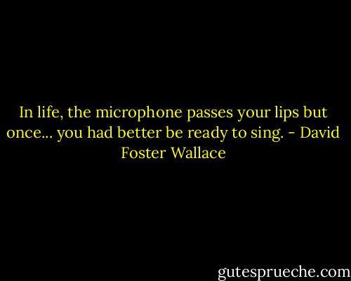 In life, the microphone passes your lips but once... you had better be ready to sing. - David Foster Wallace