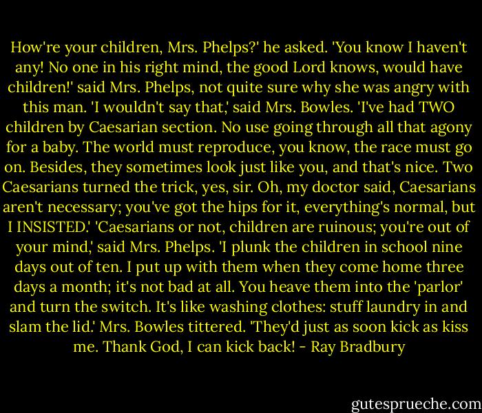 How're your children, Mrs. Phelps?' he asked.<br />'You know I haven't any! No one in his right mind, the good Lord knows, would have children!' said Mrs. Phelps, not quite sure why she was angry with this man.<br />'I wouldn't say that,' said Mrs. Bowles. 'I've had TWO children by Caesarian section. No use going through all that agony for a baby. The world must reproduce, you know, the race must go on. Besides, they sometimes look just like you, and that's nice. Two Caesarians turned the trick, yes, sir. Oh, my doctor said, Caesarians aren't necessary; you've got the hips for it, everything's normal, but I INSISTED.'<br />'Caesarians or not, children are ruinous; you're out of your mind,' said Mrs. Phelps.<br />'I plunk the children in school nine days out of ten. I put up with them when they come home three days a month; it's not bad at all. You heave them into the 'parlor' and turn the switch. It's like washing clothes: stuff laundry in and slam the lid.' Mrs. Bowles tittered. 'They'd just as soon kick as kiss me. Thank God, I can kick back! - Ray Bradbury